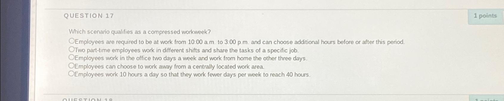 QUESTION 17 Which scenario qualifies as a compressed workweek? OEmployees are required