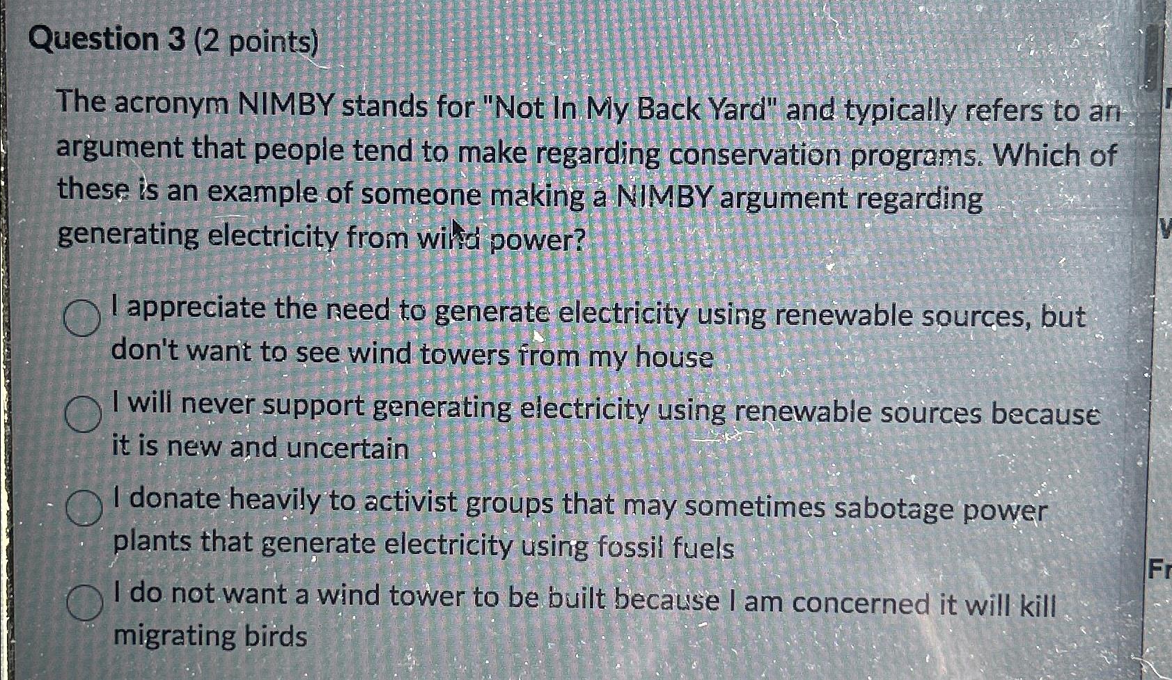 Question 3 (2 points) The acronym NIMBY stands for "Not In My