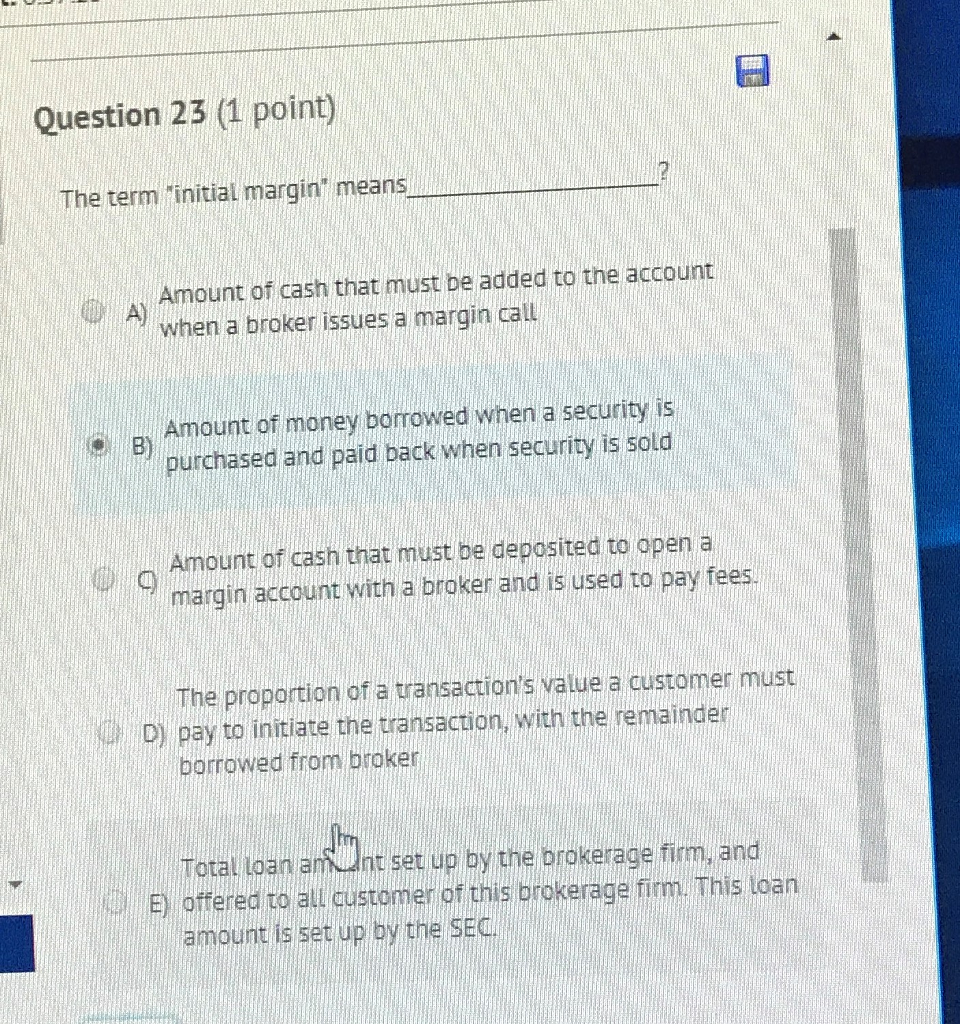 Question 23 (1 point) The term "initial margin" means Amount of cash