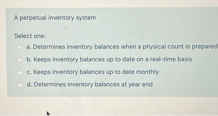 A perpetual inventory system Select one: a. Determines inventory balances when a