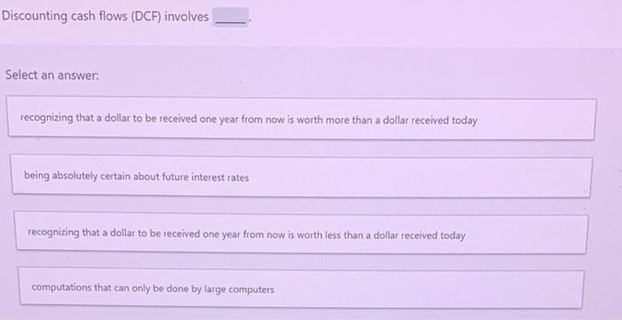 Discounting cash flows (DCF) involves Select an answer. recognizing that a dollar