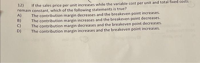 12) If the sales price per unit increases while the variable cost