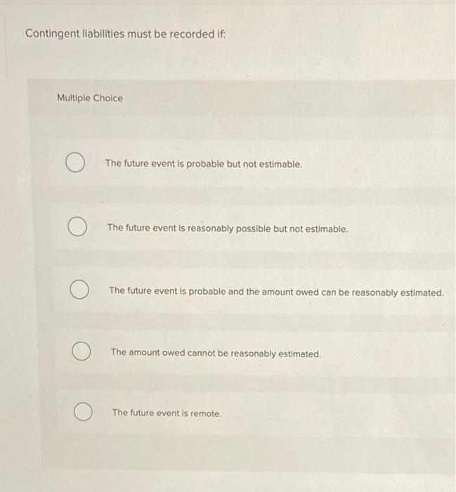 Contingent liabilities must be recorded if: Multiple Choice The future event is