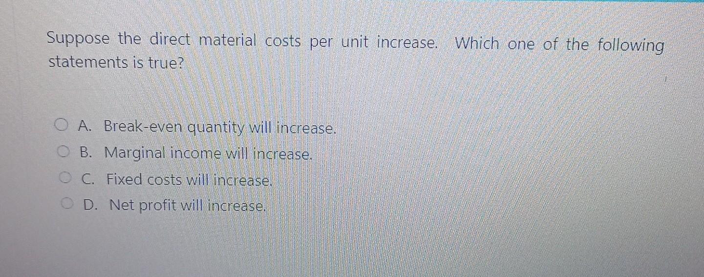 Suppose the direct material costs per unit increase. Which one of the