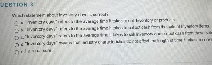 UESTION 3 Which statement about inventory days is correct? O a. "Inventory