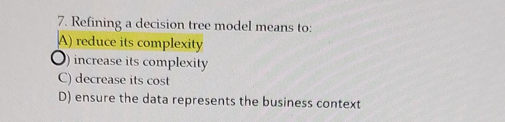 7. Refining a decision tree model means to: A) reduce its complexity