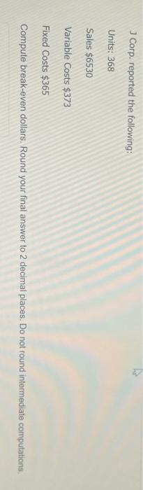 J Corp. reported the following: Units: 368 Sales $6530 Variable Costs $373