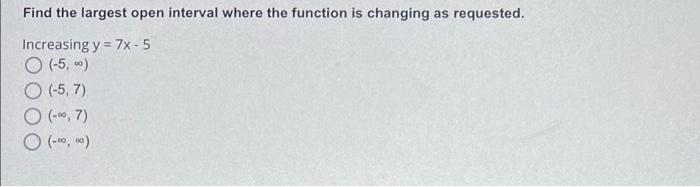 Find the largest open interval where the function is changing as requested.