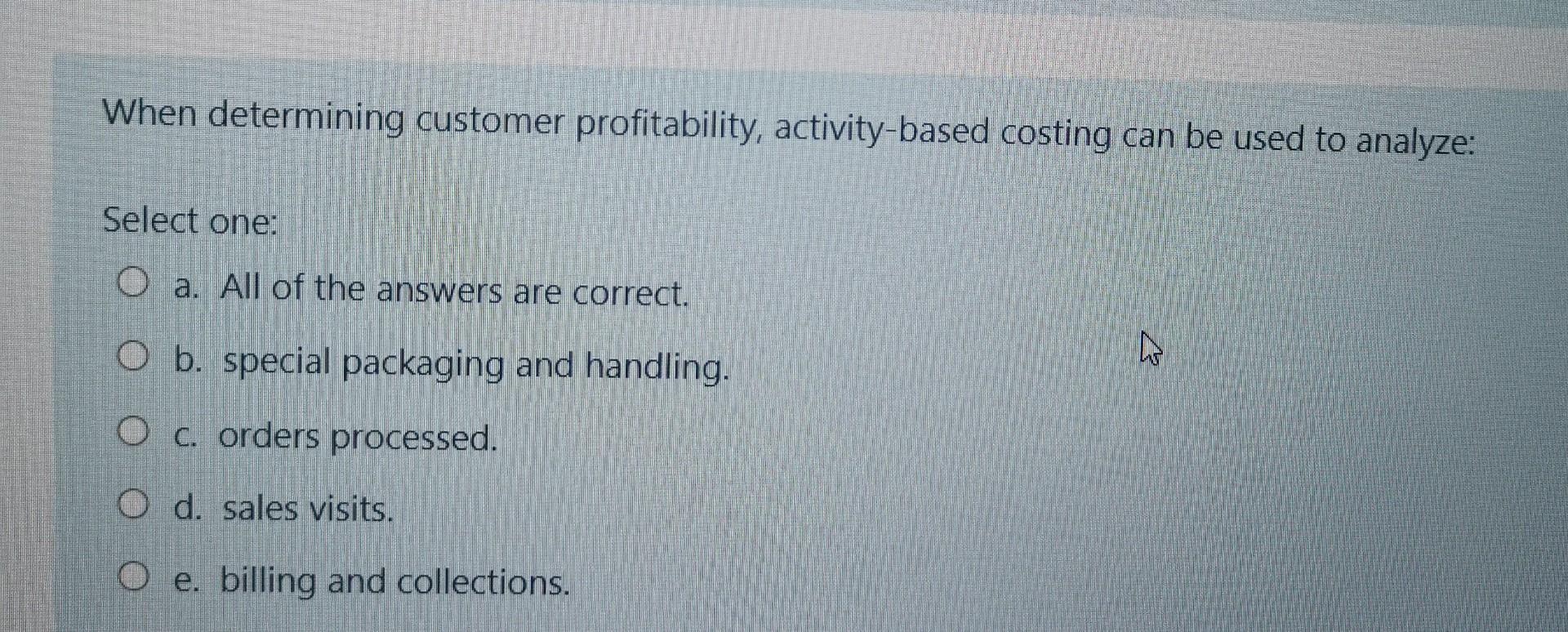 When determining customer profitability, activity-based costing can be used to analyze: Select