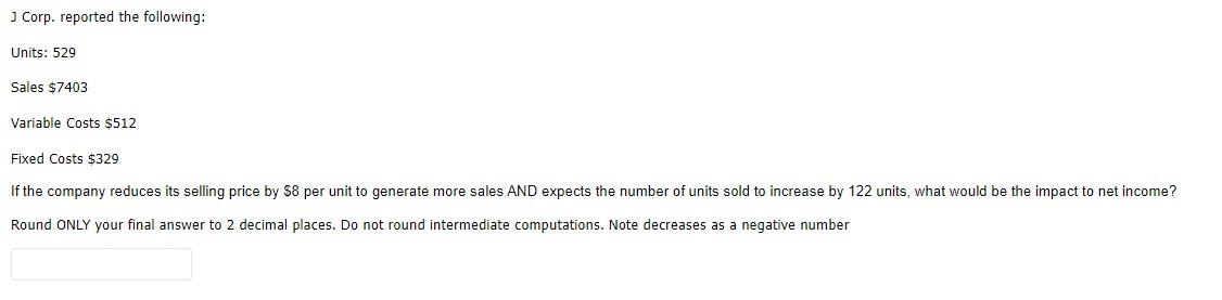 J Corp. reported the following: Units: 529 Sales $7403 Variable Costs $512