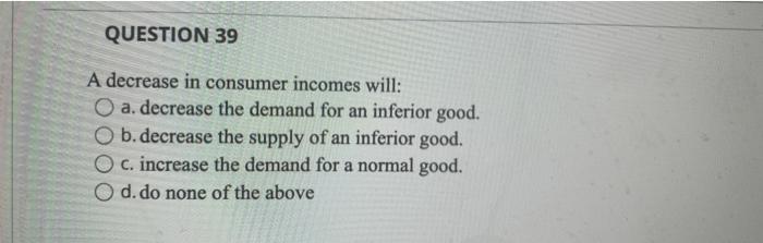 QUESTION 39 A decrease in consumer incomes will: a. decrease the demand