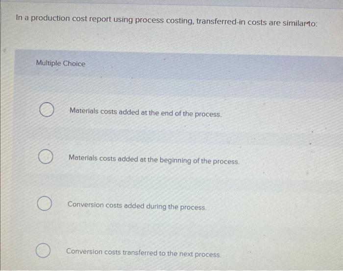 In a production cost report using process costing, transferred-in costs are similar