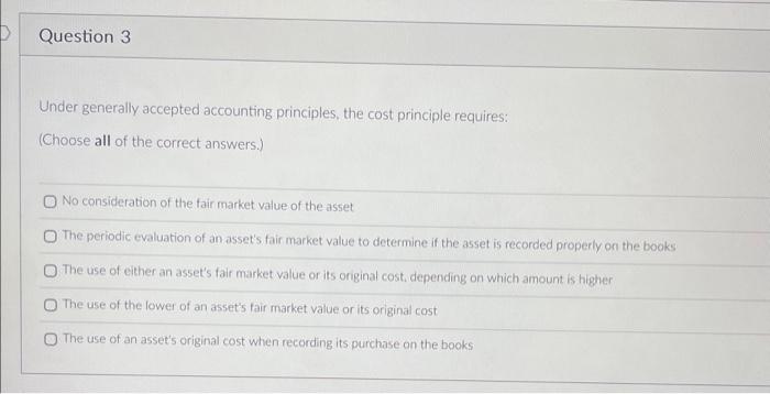Question 3 Under generally accepted accounting principles, the cost principle requires: (Choose