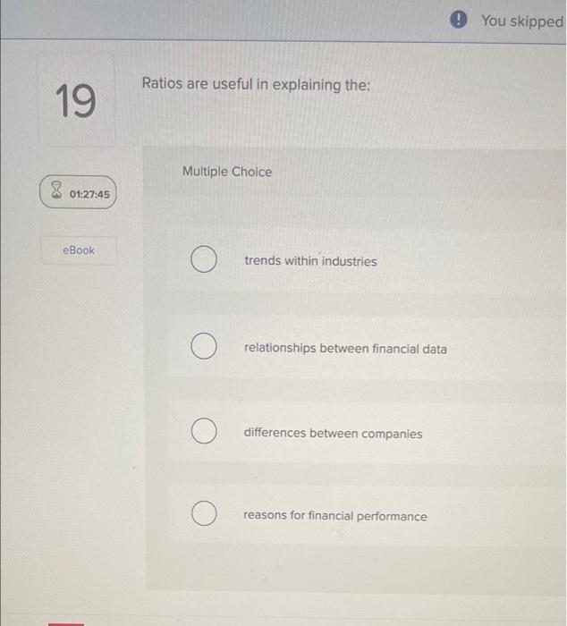 19 Ratios are useful in explaining the: X 01:27:45 Multiple Choice eBook
