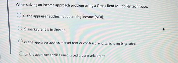 When solving an income approach problem using a Gross Rent Multiplier technique,