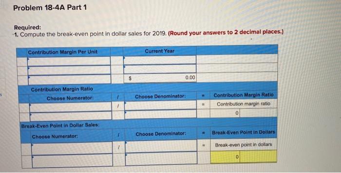 Problem 18-4A Part 1 Required: 1. Compute the break-even point in dollar
