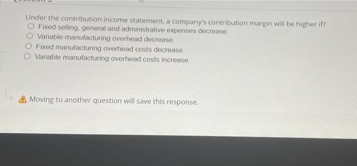 Under the contribution income statement, a company's contribution margin will be higher