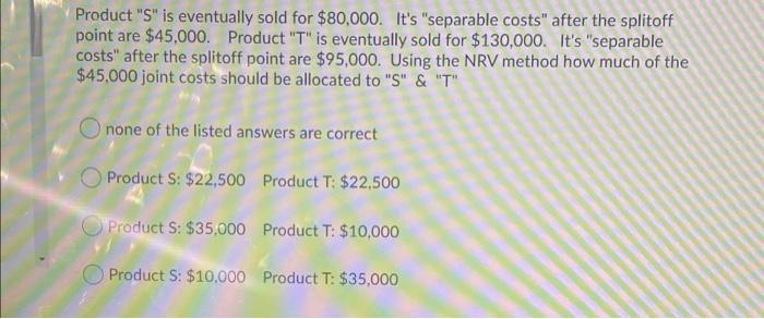 Product "S" is eventually sold for $80,000. It's "separable costs" after the