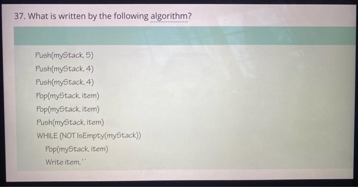 37. What is written by the following algorithm? Push(myStack, 5) Push(myStack, 4)