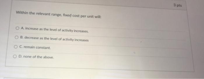 Within the relevant range, fixed cost per unit will: A. increase as