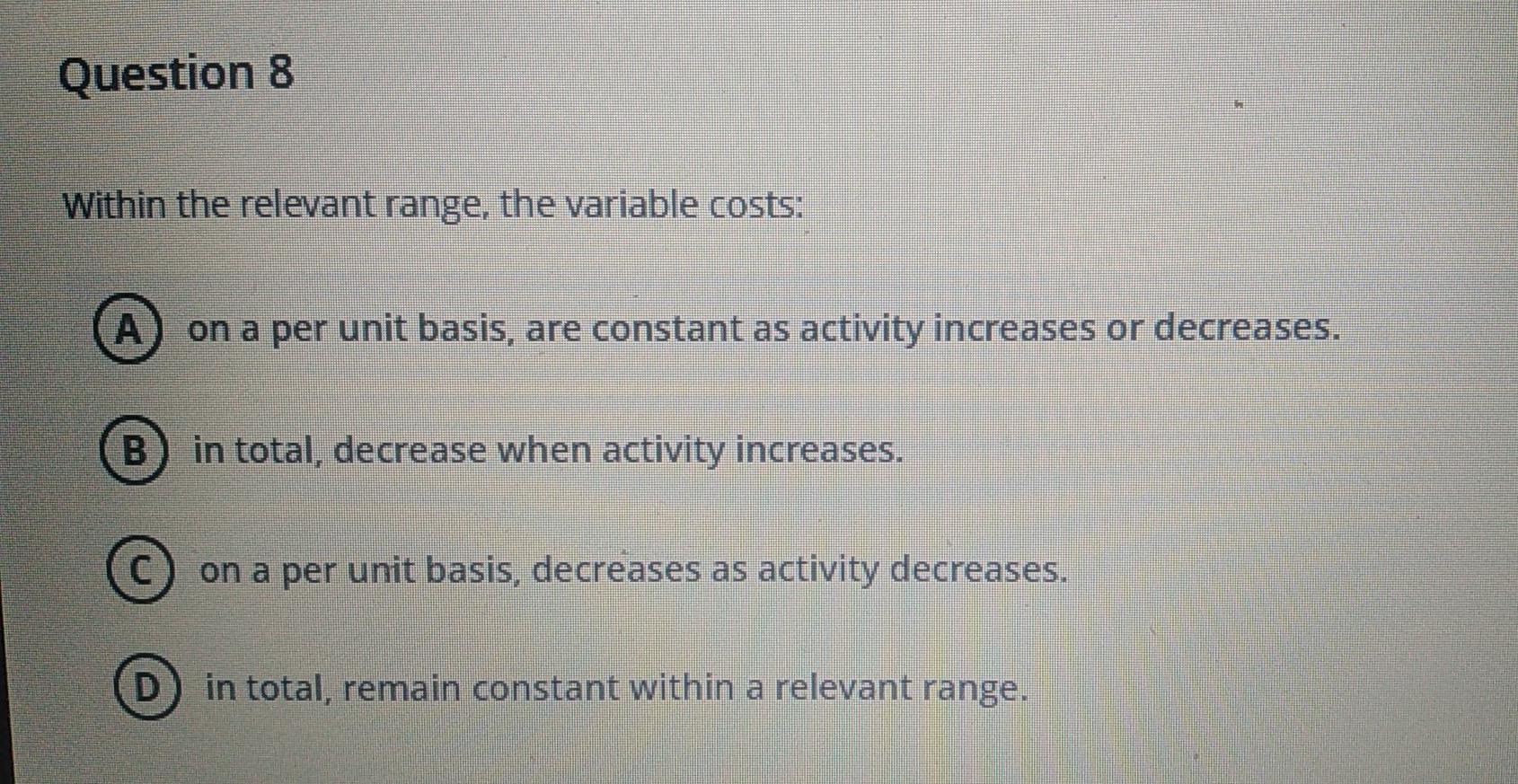Question 8 Within the relevant range, the variable costs: A B C