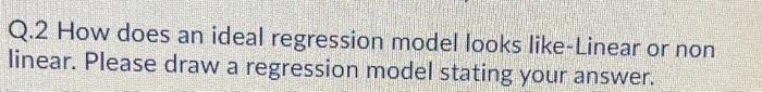 Q.2 How does an ideal regression model looks like-Linear or non linear.