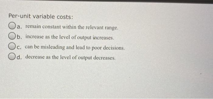 Per-unit variable costs: a. remain constant within the relevant range. b. increase