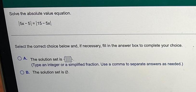 Solve the absolute value equation. 15x-5=115-5x Select the correct choice below and,