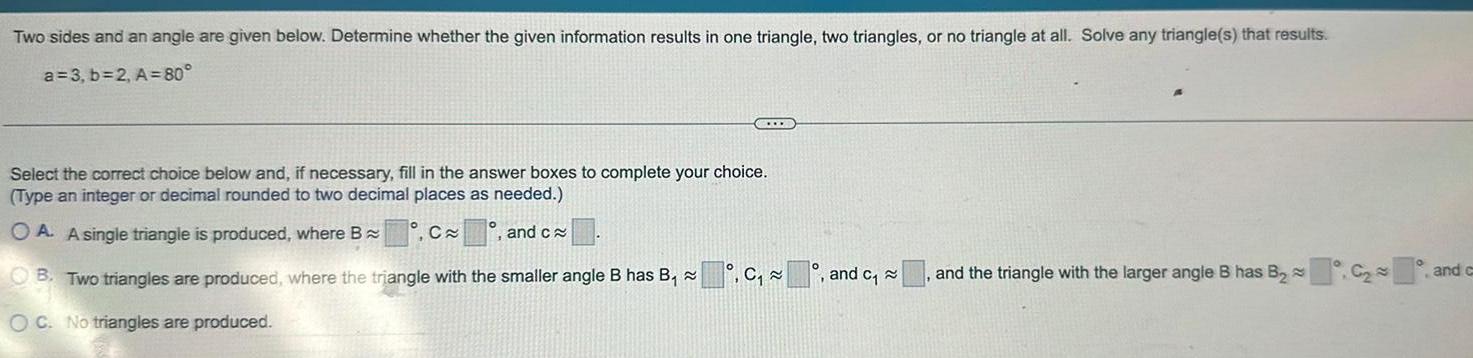 Two sides and an angle are given below. Determine whether the given