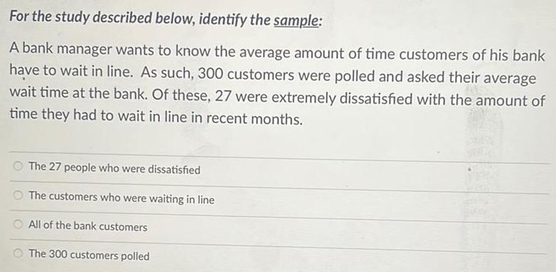 For the study described below, identify the sample: A bank manager wants