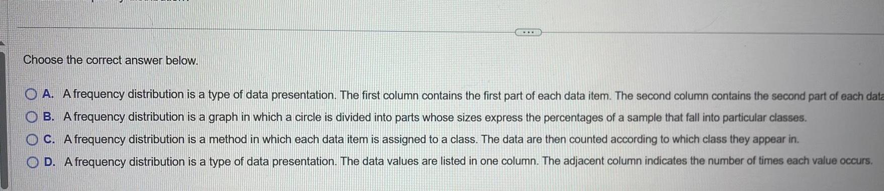 Choose the correct answer below. OA. A frequency distribution is a type