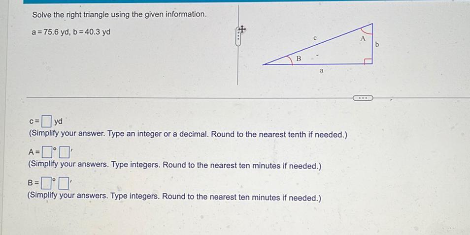 Solve the right triangle using the given information. a = 75.6 yd,