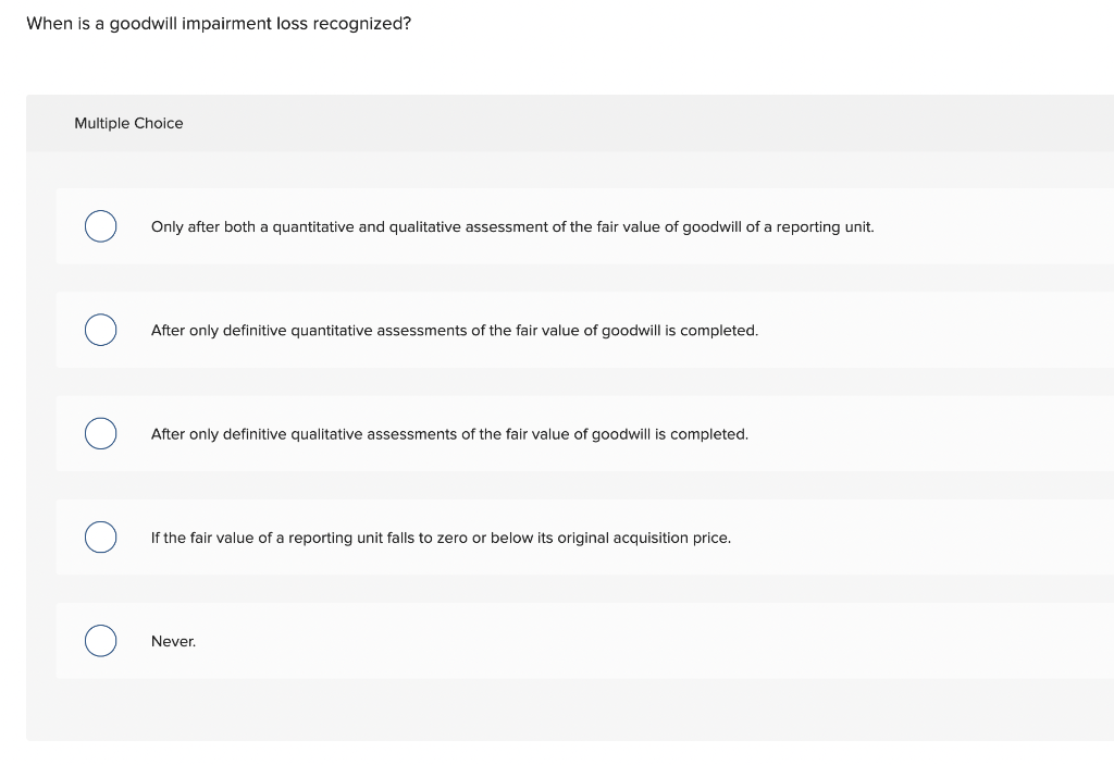 When is a goodwill impairment loss recognized? Multiple Choice Only after
