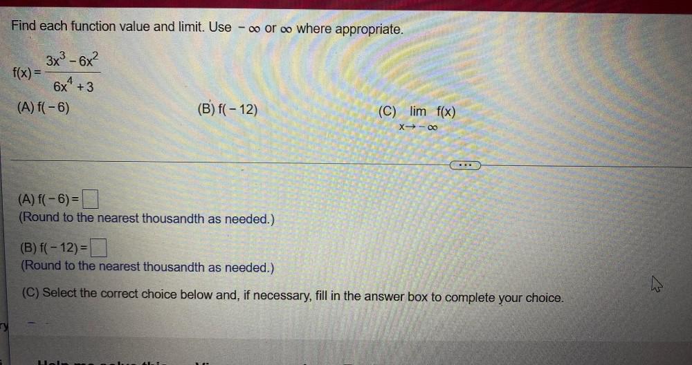 where appropriate.f(x) = 3x&sup3;-6x&sup2;/6x?+3(A) f(-6)(B) f(- 12)(C) lim x?? f(x)(A) f(-6)=(Round to