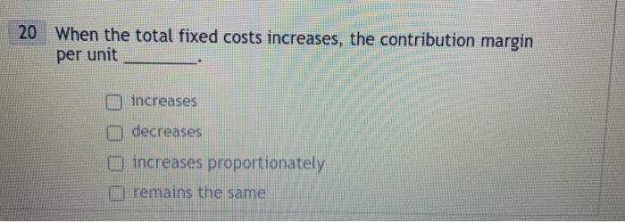 20 When the total fixed costs increases, the contribution margin per unit