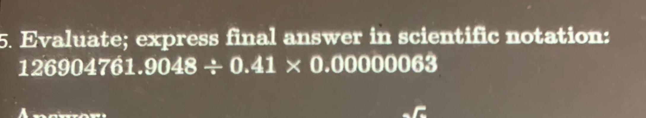 5 Evaluate; express final answer in scientific notation: 126904761.9048 0.41 x 0.00000063