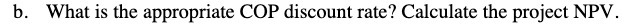 b. What is the appropriate COP discount rate? Calculate the project NPV.