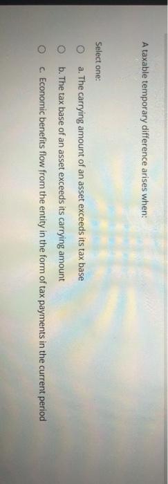  A taxable temporary difference arises when: Select one: Oa. The carrying