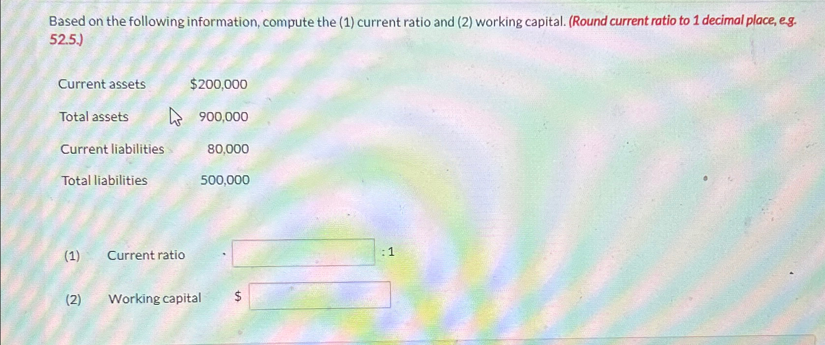 (2) working capital. (Round current ratio to 1 decimal place, eg.52.5.) \table[[Current