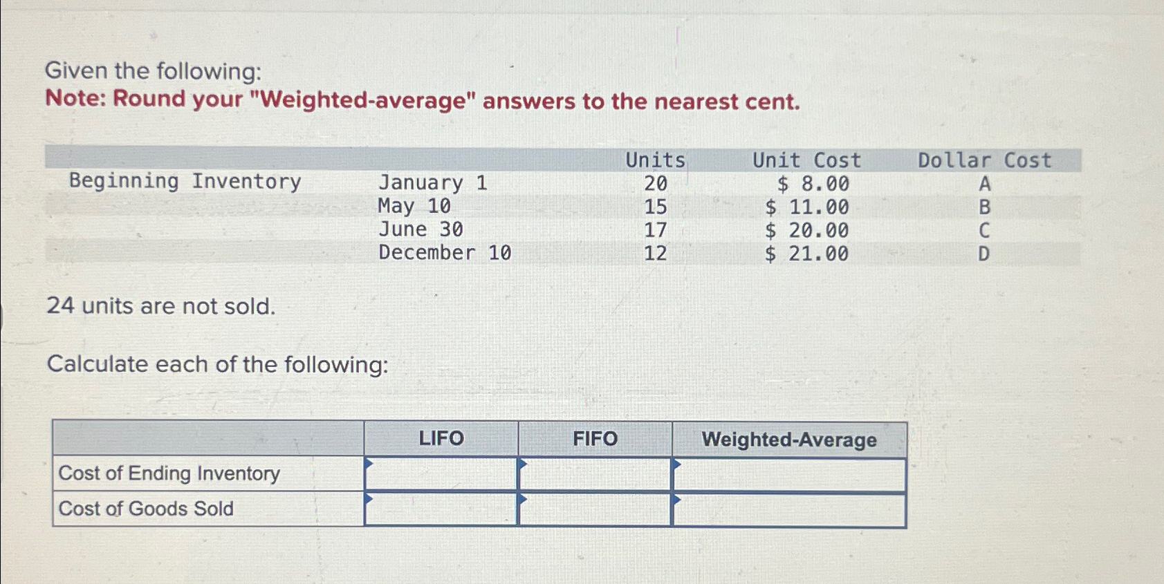 cent. \table[[Beginning Inventory,Units,Unit Cost,Dollar Cost,],[,May 1010,20,$8.00,A],[,June 30,15,$11.00,B],[,December 10,17,$20.00,C]] 24 units are not