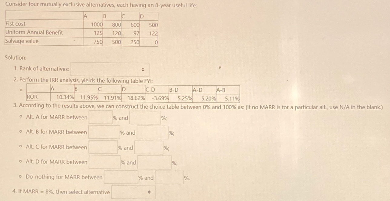 \table[[,A,B,C,D],[Fist cost,1000,800,600,500],[Uniform Annual Benefit,125,120,97,122],[Salvage value,750,500,250,0]] Solution: Rank of alternatives: 2 Perform the