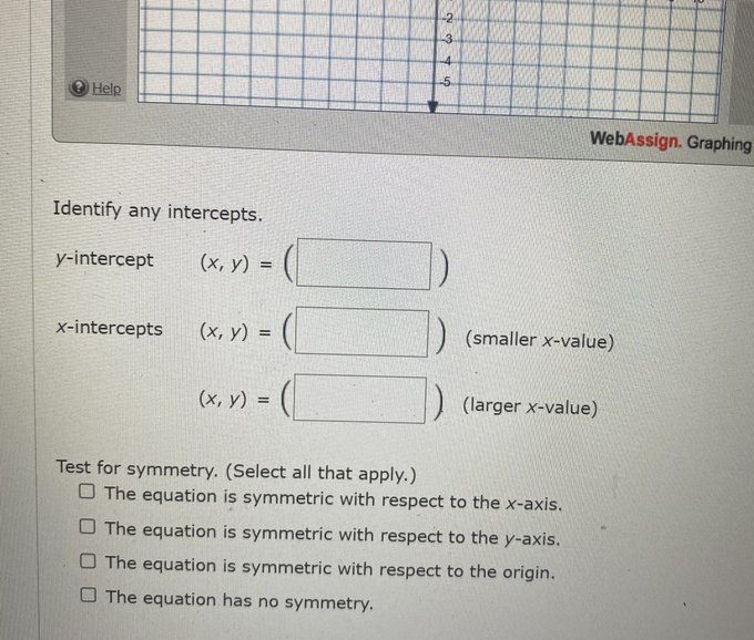 Help WebAssign. Graphing Identify any intercepts. y-intercept (x, y) = x-intercepts
