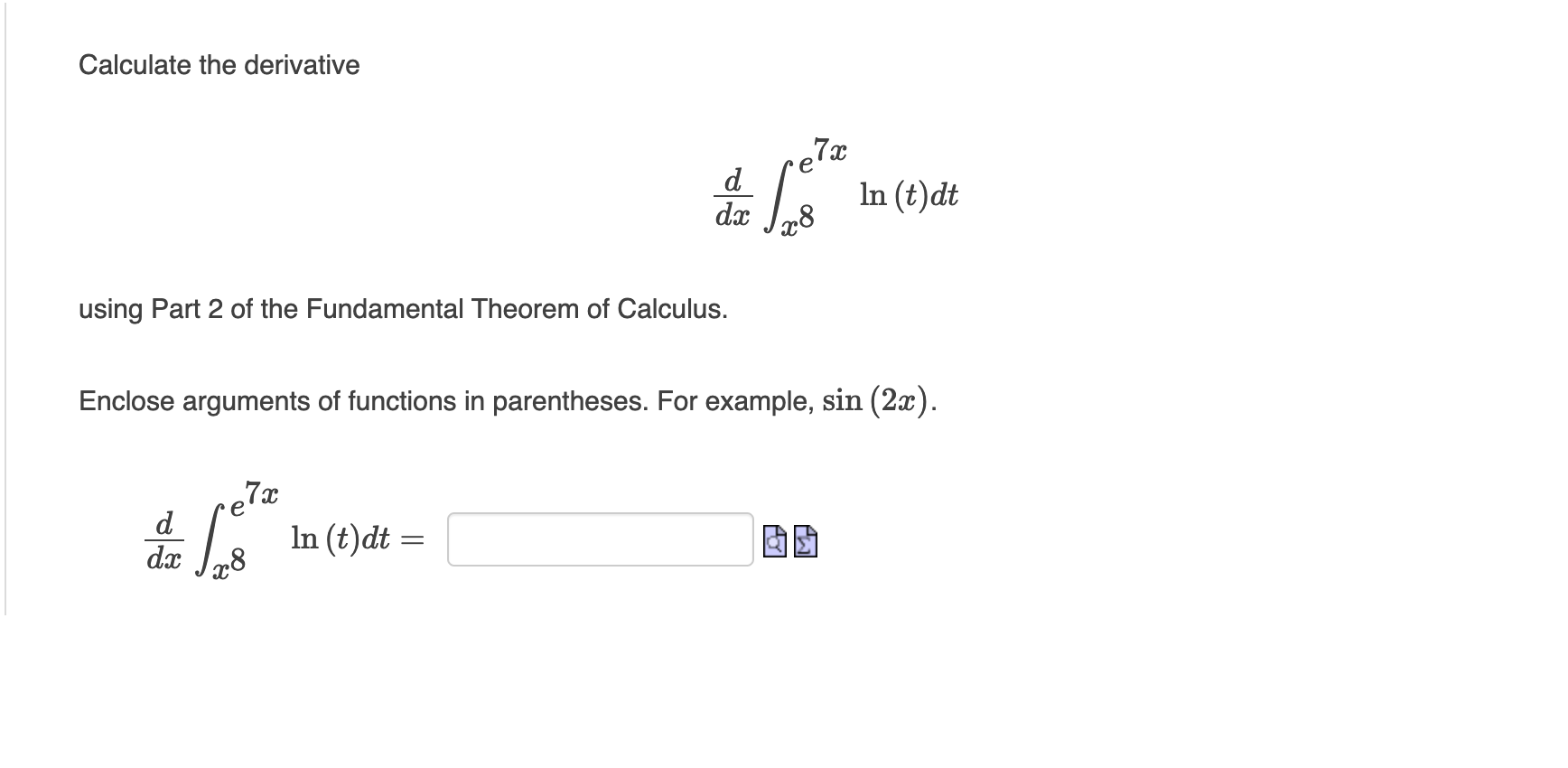 using Part 2 of the Fundamental Theorem of Calculus. Enclose arguments of