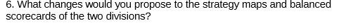 6. What changes vould you propose to the strategy maps and bal