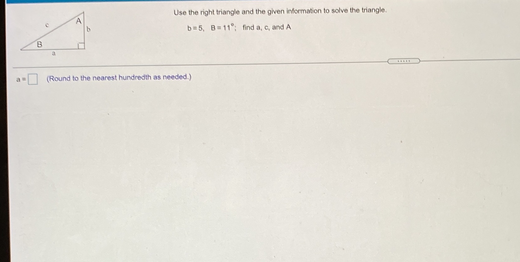 the given information to solve the triangle. A b b=5, B=11 ;