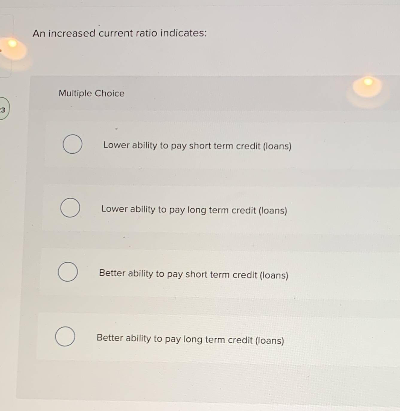 An increased current ratio indicates: Multiple Choice O Lower ability to