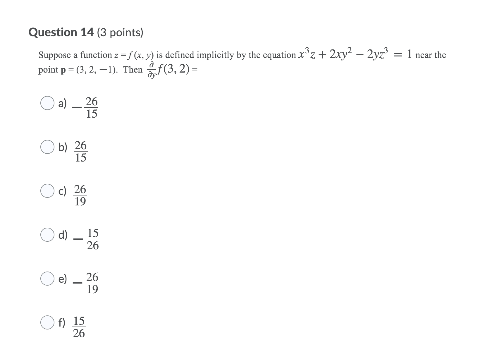 equationx3z+2xy22yz3=1{"version":"1.1","math":"\(x^3z+2xy^2-2yz^3=1\)"}near the pointp= (3, 2,{"version":"1.1","math":"-"}1).Theny f(3,2){"version":"1.1","math":"\(\frac{\partial}{\partial y}f(3,2)\)"}=Question 14 options: a)2615 {"version":"1.1","math":"\(-\frac{26}{15}\)"} b)2615
