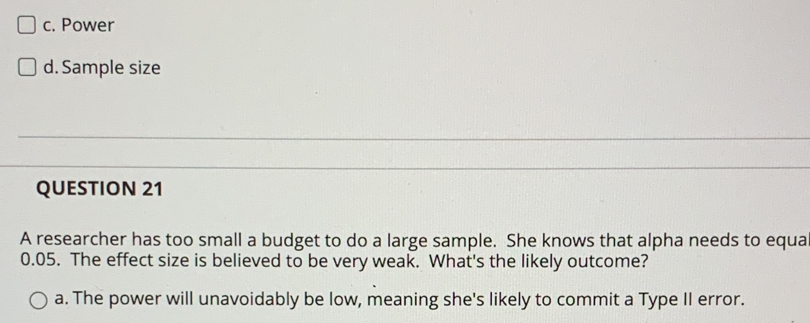 O c. Power O d. Sample size QUESTION 21 A researcher