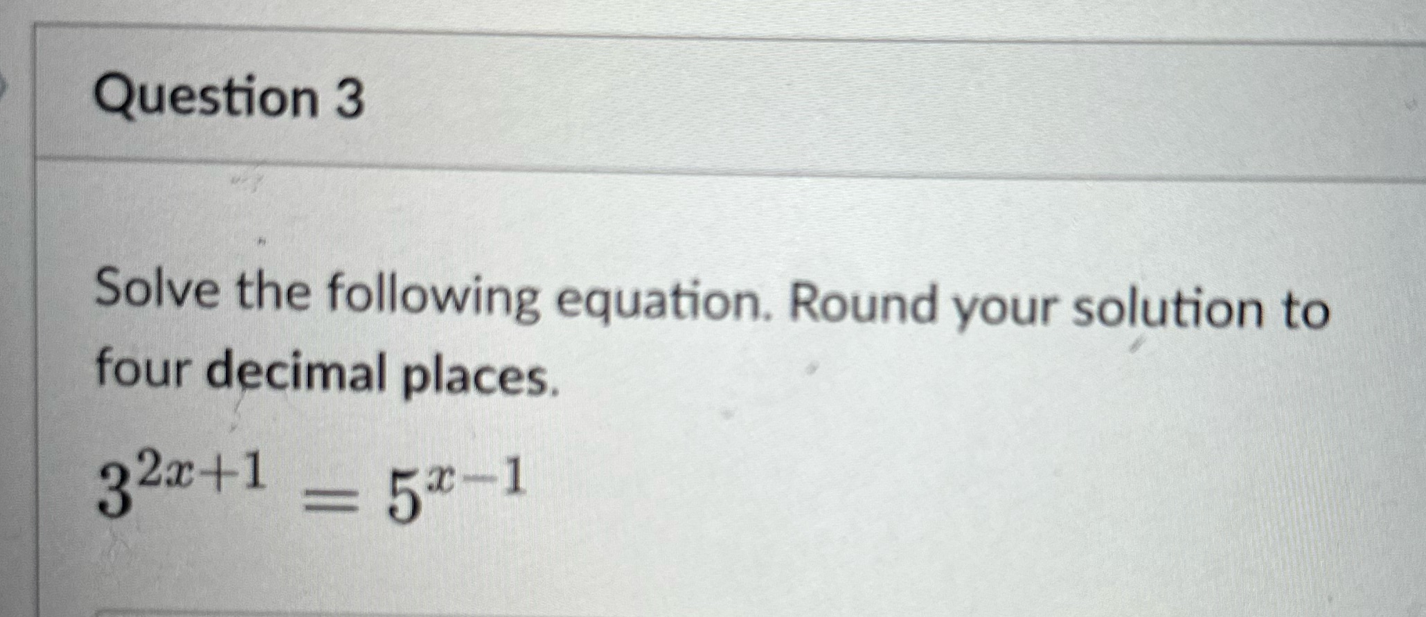 Question 3 Solve the following equation. Round your solution to four decimal