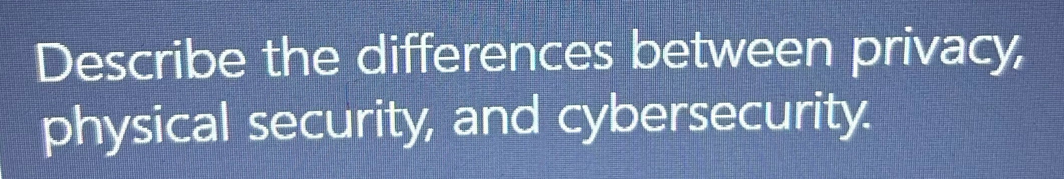 Describe the differences between privacy physical security, and cybersecurity